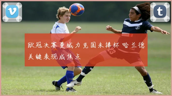 欧冠决赛曼城力克国米捧杯 哈兰德关键表现成焦点