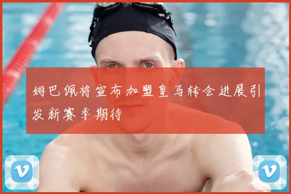 姆巴佩将宣布加盟皇马转会进展引发新赛季期待