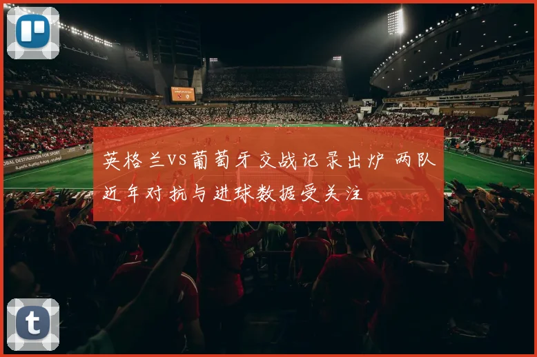 英格兰vs葡萄牙交战记录出炉 两队近年对抗与进球数据受关注