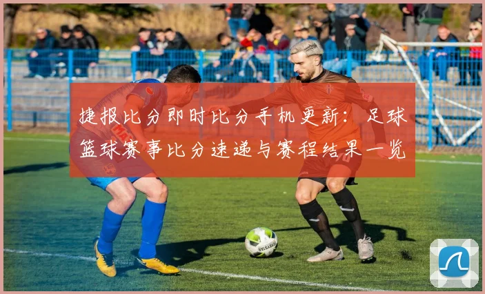 捷报比分即时比分手机更新：足球篮球赛事比分速递与赛程结果一览