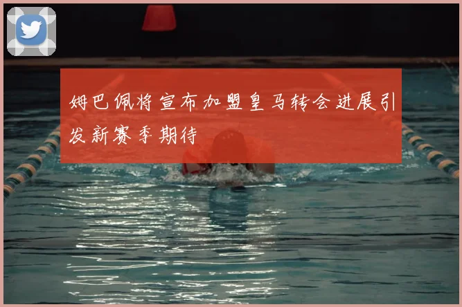 姆巴佩将宣布加盟皇马转会进展引发新赛季期待