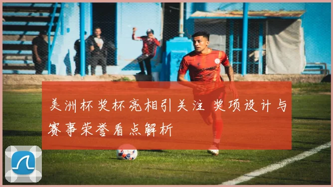美洲杯奖杯亮相引关注 奖项设计与赛事荣誉看点解析