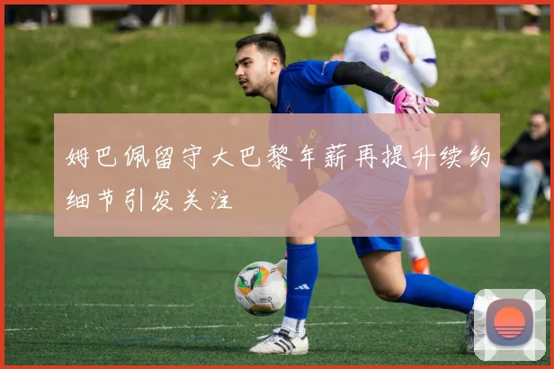 姆巴佩留守大巴黎年薪再提升续约细节引发关注