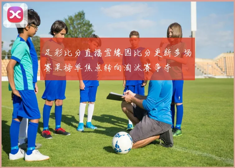 足彩比分直播雪缘园比分更新多场赛果榜单焦点转向淘汰赛争夺