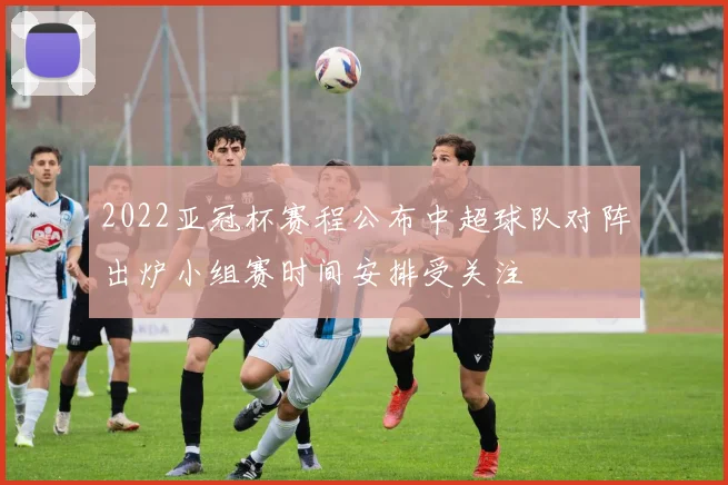 2022亚冠杯赛程公布中超球队对阵出炉小组赛时间安排受关注