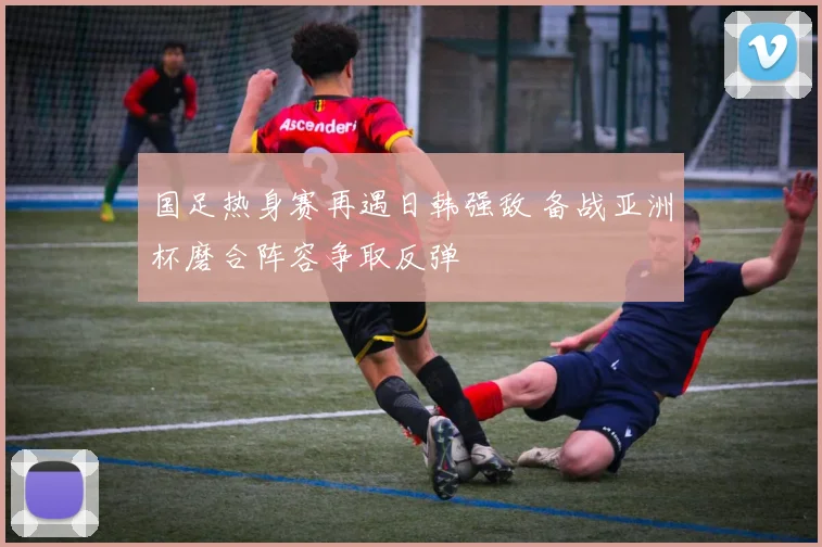 国足热身赛再遇日韩强敌 备战亚洲杯磨合阵容争取反弹