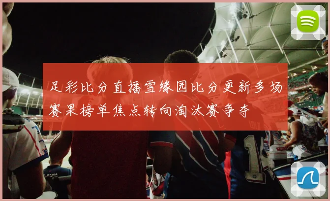 足彩比分直播雪缘园比分更新多场赛果榜单焦点转向淘汰赛争夺