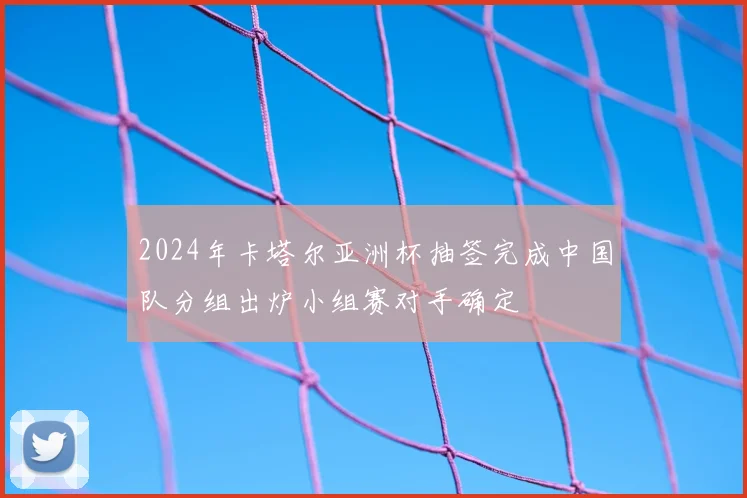 2024年卡塔尔亚洲杯抽签完成中国队分组出炉小组赛对手确定