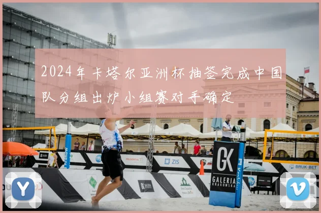 2024年卡塔尔亚洲杯抽签完成中国队分组出炉小组赛对手确定