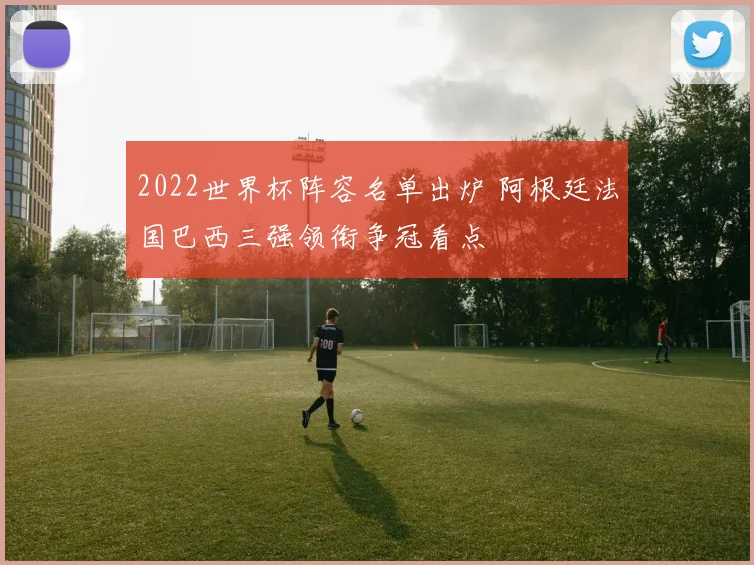 2022世界杯阵容名单出炉 阿根廷法国巴西三强领衔争冠看点