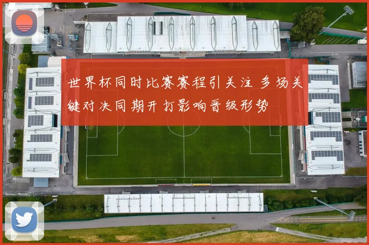 世界杯同时比赛赛程引关注 多场关键对决同期开打影响晋级形势