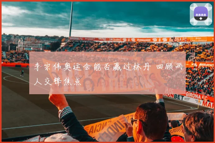 李宗伟奥运会能否赢过林丹 回顾两人交锋焦点