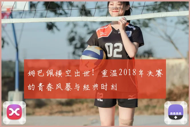 姆巴佩横空出世！重温2018年决赛的青春风暴与经典时刻
