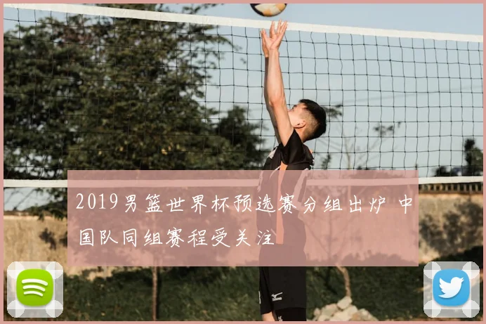 2019男篮世界杯预选赛分组出炉 中国队同组赛程受关注