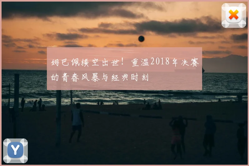 姆巴佩横空出世！重温2018年决赛的青春风暴与经典时刻