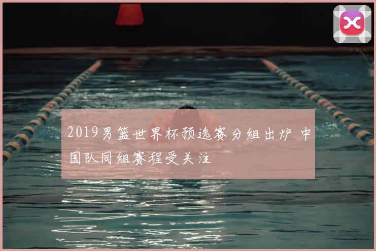 2019男篮世界杯预选赛分组出炉 中国队同组赛程受关注