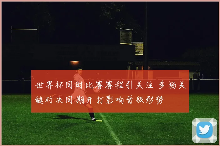 世界杯同时比赛赛程引关注 多场关键对决同期开打影响晋级形势