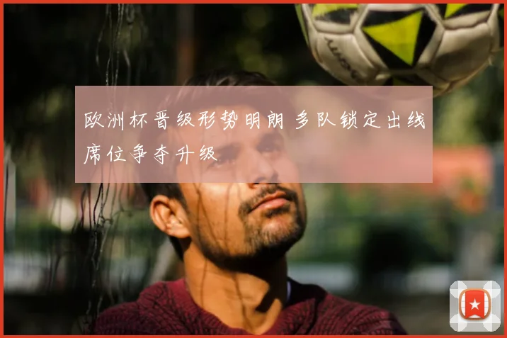 欧洲杯晋级形势明朗 多队锁定出线席位争夺升级